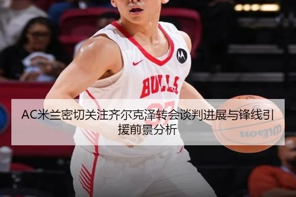 AC米兰密切关注齐尔克泽转会谈判进展与锋线引援前景分析