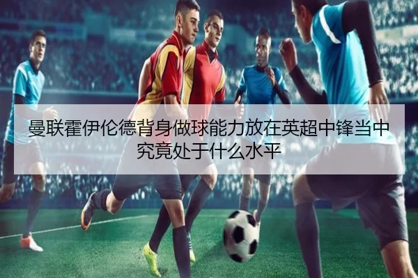 曼联霍伊伦德背身做球能力放在英超中锋当中究竟处于什么水平