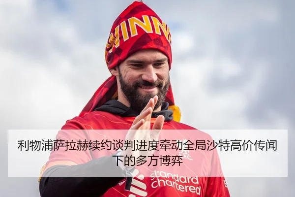 利物浦萨拉赫续约谈判进度牵动全局沙特高价传闻下的多方博弈