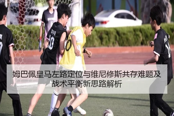 姆巴佩皇马左路定位与维尼修斯共存难题及战术平衡新思路解析