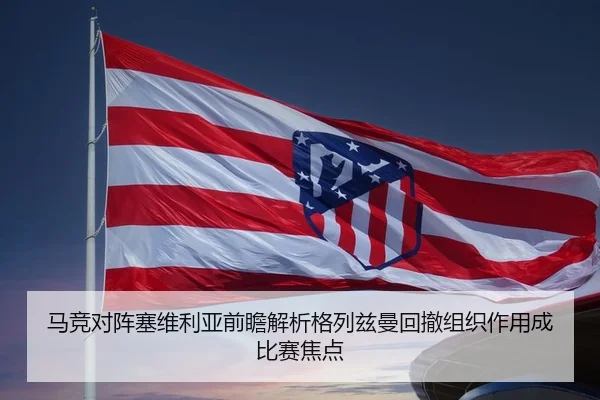 马竞对阵塞维利亚前瞻解析格列兹曼回撤组织作用成比赛焦点